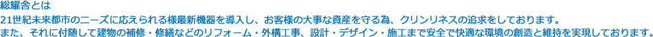 総耀舎とは 21世紀未来都市のニーズに応えられる様最新機器を導入し、お客様の大事な資産を守る為、クリンリネスの追求をしております。
また、それに付随して建物の補修・修繕などのリフォーム・外構工事、設計・デザイン・施工まで安全で快適な環境の創造と維持を実現しております。